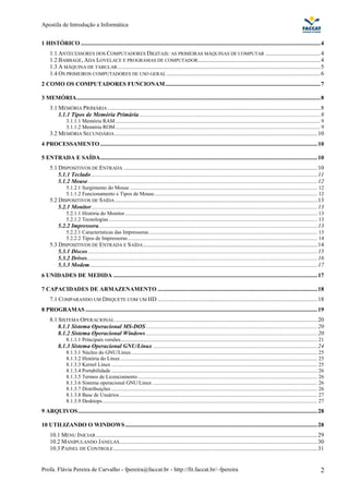Apostila de Introdução a Informática


1 HISTÓRICO ..................................................................................................................................................................4
     1.1 ANTECESSORES DOS COMPUTADORES DIGITAIS: AS PRIMEIRAS MÁQUINAS DE COMPUTAR .....................................4
     1.2 BABBAGE, ADA LOVELACE E PROGRAMAS DE COMPUTADOR...................................................................................4
     1.3 A MÁQUINA DE TABULAR .........................................................................................................................................5
     1.4 OS PRIMEIROS COMPUTADORES DE USO GERAL ........................................................................................................6
2 COMO OS COMPUTADORES FUNCIONAM.........................................................................................................7

3 MEMÓRIA.....................................................................................................................................................................8
     3.1 MEMÓRIA PRIMÁRIA ................................................................................................................................................8
         3.1.1 Tipos de Memória Primária...........................................................................................................................8
               3.1.1.1 Memória RAM ......................................................................................................................................................... 9
               3.1.1.2 Memória ROM ......................................................................................................................................................... 9
     3.2 MEMÓRIA SECUNDÁRIA .........................................................................................................................................10
4 PROCESSAMENTO ...................................................................................................................................................10

5 ENTRADA E SAÍDA...................................................................................................................................................10
     5.1 DISPOSITIVOS DE ENTRADA ...................................................................................................................................10
         5.1.1 Teclado .........................................................................................................................................................11
         5.1.2 Mouse ...........................................................................................................................................................12
               5.1.2.1 Surgimento do Mouse ............................................................................................................................................ 12
               5.1.1.2 Funcionamento e Tipos de Mouse.......................................................................................................................... 12
     5.2 DISPOSITIVOS DE SAÍDA .........................................................................................................................................13
         5.2.1 Monitor.........................................................................................................................................................13
               5.2.1.1 História do Monitor................................................................................................................................................ 13
               5.2.1.2 Tecnologias ............................................................................................................................................................ 13
          5.2.2 Impressora....................................................................................................................................................13
               5.2.2.1 Características das Impressoras.............................................................................................................................. 13
               5.2.2.2 Tipos de Impressoras.............................................................................................................................................. 14
     5.3 DISPOSITIVOS DE ENTRADA E SAÍDA ......................................................................................................................14
         5.3.1 Discos ...........................................................................................................................................................15
         5.3.2 Drives............................................................................................................................................................16
         5.3.3 Modem..........................................................................................................................................................17
6 UNIDADES DE MEDIDA ..........................................................................................................................................17

7 CAPACIDADES DE ARMAZENAMENTO ............................................................................................................18
     7.1 COMPARANDO UM DISQUETE COM UM HD ............................................................................................................18
8 PROGRAMAS .............................................................................................................................................................19
     8.1 SISTEMA OPERACIONAL .........................................................................................................................................20
         8.1.1 Sistema Operacional MS-DOS ....................................................................................................................20
         8.1.2 Sistema Operacional Windows ....................................................................................................................20
               8.1.1.1 Principais versões................................................................................................................................................... 21
          8.1.3 Sistema Operacional GNU/Linux ...............................................................................................................24
               8.1.3.1 Núcleo do GNU/Linux ........................................................................................................................................... 25
               8.1.3.2 História do Linux ................................................................................................................................................... 25
               8.1.3.3 Kernel Linux .......................................................................................................................................................... 25
               8.1.3.4 Portabilidade .......................................................................................................................................................... 26
               8.1.3.5 Termos de Licenciamento ...................................................................................................................................... 26
               8.1.3.6 Sistema operacional GNU/Linux ........................................................................................................................... 26
               8.1.3.7 Distribuições .......................................................................................................................................................... 26
               8.1.3.8 Base de Usuários .................................................................................................................................................... 27
               8.1.3.9 Desktops................................................................................................................................................................. 27
9 ARQUIVOS..................................................................................................................................................................28

10 UTILIZANDO O WINDOWS ..................................................................................................................................28
     10.1 MENU INICIAR ......................................................................................................................................................29
     10.2 MANIPULANDO JANELAS ......................................................................................................................................30
     10.3 PAINEL DE CONTROLE ..........................................................................................................................................31


Profa. Flávia Pereira de Carvalho - fpereira@faccat.br - http://fit.faccat.br/~fpereira                                                                                                         2
 