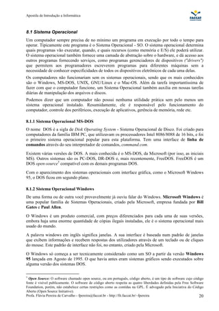 Apostila de Introdução a Informática



8.1 Sistema Operacional
Um computador sempre precisa de no mínimo um programa em execução por todo o tempo para
operar. Tipicamente este programa é o Sistema Operacional - SO. O sistema operacional determina
quais programas vão executar, quando, e quais recursos (como memória e E/S) ele poderá utilizar.
O sistema operacional também fornece uma camada de abstração sobre o hardware, e dá acesso aos
outros programas fornecendo serviços, como programas gerenciadores de dispositivos ("drivers")
que permitem aos programadores escreverem programas para diferentes máquinas sem a
necessidade de conhecer especificidades de todos os dispositivos eletrônicos de cada uma delas.
Os computadores não funcionariam sem os sistemas operacionais, sendo que os mais conhecidos
são o Windows, MS-DOS, UNIX, GNU/Linux e o Mac-OS. Além da tarefa importantíssima de
fazer com que o computador funcione, um Sistema Operacional também auxilia em nossas tarefas
diárias de manipulação dos arquivos e discos.
Podemos dizer que um computador não possui nenhuma utilidade prática sem pelo menos um
sistema operacional instalado. Resumidamente, ele é responsável pelo funcionamento do
computador, controle dos periféricos, execução de aplicativos, gerência de memória, rede etc.

8.1.1 Sistema Operacional MS-DOS
O nome DOS é a sigla de Disk Operating System - Sistema Operacional de Disco. Foi criado para
computadores da família IBM PC, que utilizavam os processadores Intel 8086/8088 de 16 bits, e foi
o primeiro sistema operacional popular para esta plataforma. Tem uma interface de linha de
comandos através do seu interpretador de comandos, command.com.
Existem várias versões de DOS. A mais conhecida é o MS-DOS, da Microsoft (por isso, as iniciais
MS). Outros sistemas são os PC-DOS, DR-DOS e, mais recentemente, FreeDOS. FreeDOS é um
DOS open-source5 compatível com os demais programas DOS.
Com o aparecimento dos sistemas operacionais com interface gráfica, como o Microsoft Windows
95, o DOS ficou em segundo plano.

8.1.2 Sistema Operacional Windows
De uma forma ou de outra você provavelmente já ouviu falar do Windows. Microsoft Windows é
uma popular família de Sistemas Operacionais, criado pela Microsoft, empresa fundada por Bill
Gates e Paul Allen.
O Windows é um produto comercial, com preços diferenciados para cada uma de suas versões,
embora haja uma enorme quantidade de cópias ilegais instaladas, ele é o sistema operacional mais
usado do mundo.
A palavra windows em inglês significa janelas. A sua interface é baseada num padrão de janelas
que exibem informações e recebem respostas dos utilizadores através de um teclado ou de cliques
do mouse. Este padrão de interface não foi, no entanto, criado pela Microsoft.
O Windows só começa a ser tecnicamente considerado como um SO a partir da versão Windows
95 lançada em Agosto de 1995. O que havia antes eram sistemas gráficos sendo executados sobre
alguma versão dos sistemas DOS.

5
  Open Source: O software chamado open source, ou em português, código aberto, é um tipo de software cujo código
fonte é visível publicamente. O software de código aberto respeita as quatro liberdades definidas pela Free Software
Foundation, porém, não estabelece certas restrições como as contidas na GPL. É advogado pela Iniciativa do Código
Aberto (Open Source Initiative).
Profa. Flávia Pereira de Carvalho - fpereira@faccat.br - http://fit.faccat.br/~fpereira                          20
 