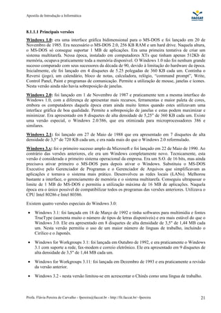 Apostila de Introdução a Informática



8.1.1.1 Principais versões
Windows 1.0: era uma interface gráfica bidimensional para o MS-DOS e foi lançado em 20 de
Novembro de 1985. Era necessário o MS-DOS 2.0, 256 KB RAM e um hard drive. Naquela altura,
o MS-DOS só consegue suportar 1 MB de aplicações. Era uma primeira tentativa de criar um
sistema multitarefa. Nessa época, instalado em computadores XTs que tinham apenas 512Kb de
memória, ocupava praticamente toda a memória disponível. O Windows 1.0 não foi nenhum grande
sucesso comparado com seus sucessores da década de 90, devido à limitação do hardware da época.
Inicialmente, ele foi lançado em 4 disquetes de 5.25 polegadas de 360 KB cada um. Continha o
Reversi (jogo), um calendário, bloco de notas, calculadora, relógio, “command prompt”, Write,
Control Panel, Paint e programas de comunicação. Permite a utilização de mouse, janelas e ícones.
Nesta versão ainda não havia sobreposição de janelas.
Windows 2.0: foi lançado em 1 de Novembro de 1987 e praticamente tem a mesma interface do
Windows 1.0, com a diferença de apresentar mais recursos, ferramentas e maior paleta de cores,
embora os computadores daquela época eram ainda muito lentos quando estes utilizavam uma
interface gráfica de boa qualidade. Permite a sobreposição de janelas e estas podem maximizar e
minimizar. Era apresentado em 8 disquetes de alta densidade de 5,25" de 360 KB cada um. Existe
uma versão especial, o Windows 2.0/386, que era otimizada para microprocessadores 386 e
similares.
Windows 2.1: foi lançado em 27 de Maio de 1988 que era apresentado em 7 disquetes de alta
densidade de 3,5" de 720 KB cada um, e era nada mais do que o Windows 2.0 reformulado.
Windows 3.x: foi o primeiro sucesso amplo da Microsoft e foi lançado em 22 de Maio de 1990. Ao
contrário das versões anteriores, ele era um Windows completamente novo. Tecnicamente, esta
versão é considerada o primeiro sistema operacional da empresa. Era um S.O. de 16 bits, mas ainda
precisava ativar primeiro o MS-DOS para depois ativar o Windows. Substituiu o MS-DOS
Executive pelo Gerenciador de Programas e o Gerenciador de Arquivos que simplificavam as
aplicações e tornava o sistema mais prático. Desenvolveu as redes locais (LANs). Melhorou
bastante a interface, o gerenciamento de memória e o sistema multitarefa. Conseguiu ultrapassar o
limite de 1 MB do MS-DOS e permitiu a utilização máxima de 16 MB de aplicações. Naquela
época era o único possível de compatibilizar todos os programas das versões anteriores. Utilizava o
CPU Intel 80286 e Intel 80386.
Existem quatro versões especiais do Windows 3.0:

 •   Windows 3.1: foi lançada em 18 de Março de 1992 e tinha softwares para multimidia e fontes
     TrueType (aumenta muito o número de tipos de letras disponíveis) e era mais estável do que o
     Windows 3.0. Ele era apresentado em 8 disquetes de alta densidade de 3,5" de 1,44 MB cada
     um. Nesta versão permitiu o uso de um maior número de línguas de trabalho, incluindo o
     Cirílico e o Japonês.

 •   Windows for Workgroups 3.1: foi lançada em Outubro de 1992, e era praticamente o Windows
     3.1 com suporte a rede, fax-modem e correio eletrônico. Ele era apresentado em 9 disquetes de
     alta densidade de 3,5" de 1,44 MB cada um.

 •   Windows for Workgroups 3.11: foi lançada em Dezembro de 1993 e era praticamente a revisão
     da versão anterior.

 •   Windows 3.2 - nesta versão limitou-se em acrescentar o Chinês como uma língua de trabalho.



Profa. Flávia Pereira de Carvalho - fpereira@faccat.br - http://fit.faccat.br/~fpereira         21
 