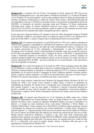 Apostila de Introdução a Informática



Windows 95: e o primeiro S.O. de 32 bits e foi lançada em 24 de Agosto de 1995. Ele era um
Windows completamente novo, e de nada lembra os Windows da família 3.xx. O salto do Windows
3.0 ao Windows 95 era muito grande e ocorreu uma mudança radical na forma da apresentação da
interface. Introduziu o Menu Iniciar e a Barra de Tarefas. Nesta versão, o MS-DOS perdeu parte da
sua importância visto que o Windows já consegue ativar-se sem precisar da dependência prévia do
MS-DOS. As limitações de memória oferecidas ainda pelo Windows 3.0 foram praticamente
eliminadas nesta versão. O sistema multitarefa tornou-se mais eficaz. Utilizava o sistema de
arquivos FAT-16 (VFAT). Os arquivos puderam a partir de então ter 255 caracteres de nome (mais
uma extensão de três caracteres que indica o programa que abre o arquivo).
Existe uma outra versão do Windows 95, lançada no início de 1996, chamada de Windows 95 OEM
Service Release 2 (OSR 2), com suporte nativo ao sistema de arquivos FAT32. Já o Windows 95, a
partir da revisão OSR 2.1, incluía o suporte nativo ao Barramento Serial Universal (USB).
Windows NT: foi lançado pela primeira vez pela Microsoft em 1993 com o objetivo principal de
fornecer mais segurança e comodidade aos utilizadores de empresas e lojas (meio corporativo), pois
as versões do Windows disponíveis até então não eram suficientemente estáveis e confiáveis. Foi
um sistema operacional de 32 bits, multitarefa e multiutilizador. A sigla NT significa New
Tecnology (nova tecnologia). Trazia a funcionalidade de trabalhar como um servidor de arquivos.
Os NTs têm uma grande estabilidade e têm a vantagem de não ter o MS-DOS. A arquitetura desta
versão é fortemente baseada no microkernel. Assim, em teoria, pode-se remover, atualizar ou
substituir qualquer módulo sem a necessidade de alterar o resto do sistema. Foi criado com base no
sistema operacional OS/2 da IBM - que havia deixado de ser comercializado e não representava
mais um competidor no mercado.
Windows 98: esta versão foi lançada em 25 de Junho de 1998. Foram corrigidas muitas das falhas
do seu antecessor. A maior novidade desta versão era a completa integração do S.O. com a Internet.
Utilizava o Internet Explorer 4. Introduziu o sistema de arquivos FAT-32 e começou a introduzir o
teletrabalho (só foi possível devido à integração da Web). Melhorou bastante a interface gráfica.
Incluiu o suporte a muitos monitores e ao USB (Universal Serial Bus). Mas, por ser maior do que o
Windows 95 e possuir mais funções, era também mais lento e mais instável.
Existe uma versão especial, conhecida como Windows 98 Segunda Edição (Windows 98 SE). Foi
lançada em 1999 e esta versão visava corrigir as falhas (bugs) e resolver os problemas de
instabilidade do Windows 98. Incluia drivers e programas novos. Substituiu o Internet Explorer 4
pelo Internet Explorer 5, que era mais rápido, e introduziu a Internet Connection Sharing que
permite a partilha de uma “rede de internet” para muitos computadores. Acrescentou também a
Netmeeting 3 e suporte a DVD. Muitos utilizadores classificam este sistema como um dos melhores
da Microsoft.
Windows ME: foi lançado pela Microsoft em 14 de Setembro de 2000, sendo esta a última
tentativa de disponibilizar um sistema baseado, ainda, no antigo Windows 95. Essa versão trouxe
algumas inovações, como o suporte às máquinas fotográficas digitais, aos jogos “multi-player” na
Internet e à criação de redes domésticas (home networking). Introduziu o Movie Maker e o
Windows Media Player 7 (para competir com a Real Player) e atualizou alguns programas. Possuía
a Restauração de Sistema (um programa que resolvia problemas e corrigia bugs). Introduziu o
Internet Explorer 5.5. Algumas pessoas crêem que este foi apenas uma terceira edição do Windows
98 e que foi apenas um produto para dar resposta aos clientes que esperavam por uma nova versão.
Muitas pessoas achavam-no defeituoso e instável, o que seria mais tarde comprovado pelo
abandono deste segmento em função da linha OS/2-NT4-2000-XP, criada originalmente pela IBM e
posteriormente adquirida pela Microsoft. Na mesma época, foi lançada uma nova versão do Mac
OS X e a Microsoft, com receio de perder clientes, lançou o Windows ME para que os fãs
aguardassem o lançamento do Windows XP.
Profa. Flávia Pereira de Carvalho - fpereira@faccat.br - http://fit.faccat.br/~fpereira        22
 