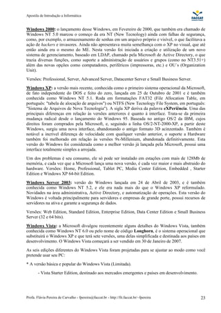 Apostila de Introdução a Informática


Windows 2000: o lançamento desse Windows, em Fevereiro de 2000, que também era chamado de
Windows NT 5.0 marcou o começo da era NT (New Tecnology) ainda com falhas de segurança,
como, por exemplo, o armazenamento de senhas em um arquivo próprio e visível, o que facilitava a
ação de hackers e invasores. Ainda não apresentava muita semelhança com o XP no visual, que até
então ainda era o mesmo do ME. Nesta versão foi iniciada a criação e utilização de um novo
sistema de gerenciamento, baseado em LDAP, chamado pela Microsoft de Active Directory, o que
trazia diversas funções, como suporte a administração de usuários e grupos (como no NT3.51+)
além das novas opções como computadores, periféricos (impressoras, etc.) e OU´s (Organization
Unit).
Versões: Professional, Server, Advanced Server, Datacenter Server e Small Business Server.
Windows XP: a versão mais recente, conhecida como o primeiro sistema operacional da Microsoft,
de fato independente do DOS e feito do zero, lançada em 25 de Outubro de 2001 e é também
conhecida como Windows NT 5.1. Roda em formatações FAT32 (File Allocation Table, em
português: "tabela de alocação de arquivos") ou NTFS (New Tecnology File System, em português:
"Sistema de Arquivos de Nova Tecnologia"). A sigla XP deriva da palavra eXPeriência. Uma das
principais diferenças em relação às versões anteriores é quanto à interface. Trata-se da primeira
mudança radical desde o lançamento do Windows 95. Baseada no antigo OS/2 da IBM, cujos
direitos foram comprados pela Microsoft, e, seguindo a linha OS/2-NT-2000-XP, a partir deste
Windows, surgiu uma nova interface, abandonando o antigo formato 3D acinzentado. Também é
notável a incrivel diferença de velocidade com quailquer versão anterior, o suporte a Hardware
também foi melhorado em relação às versões 9x-Millenium, abandonada definitivamente. Esta
versão do Windows foi considerada como a melhor versão já lançada pela Microsoft, possui uma
interface totalmente simples a arrojada.
Um dos problemas é seu consumo, ele só pode ser instalado em estações com mais de 128Mb de
memória, e cada vez que a Microsoft lança uma nova versão, é cada vez maior e mais abstraido do
hardware. Versões: Home, Professional, Tablet PC, Media Center Edition, Embedded , Starter
Edition e Windows XP 64-bit Edition.
Windows Server 2003: versão do Windows lançada em 24 de Abril de 2003, e é também
conhecida como Windows NT 5.2, e ele era nada mais do que o Windows XP reformulado.
Novidades na área administrativa, Active Directory, e automatização de operações. Esta versão do
Windows é voltada principalmente para servidores e empresas de grande porte, possui recursos de
servidores na ativa e garante a segurança de dados.
Versões: Web Edition, Standard Edition, Enterprise Edition, Data Center Edition e Small Business
Server (32 e 64 bits).
Windows Vista: a Microsoft divulgou recentemente alguns detalhes do Windows Vista, também
conhecida como Windows NT 6.0 ou pelo nome de código Longhorn, é o sistema operacional que
substituirá o Windows XP e que terá sete versões, uma delas simplificada e destinada aos países em
desenvolvimento. O Windows Vista começará a ser vendido em 30 de Janeiro de 2007.
As seis edições diferentes do Windows Vista foram projetadas para se ajustar ao modo como você
pretende usar seu PC:
* A versão básica e popular do Windows Vista (Limitada).
        - Vista Starter Edition, destinado aos mercados emergentes e paises em desenvolvimento.




Profa. Flávia Pereira de Carvalho - fpereira@faccat.br - http://fit.faccat.br/~fpereira           23
 