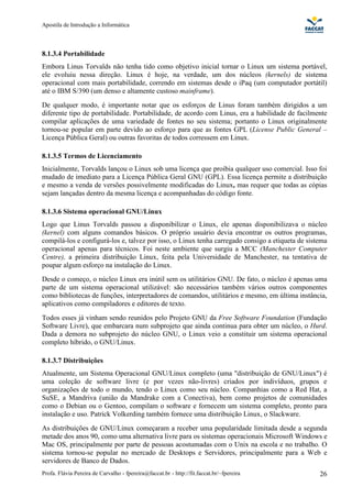 Apostila de Introdução a Informática



8.1.3.4 Portabilidade
Embora Linus Torvalds não tenha tido como objetivo inicial tornar o Linux um sistema portável,
ele evoluiu nessa direção. Linux é hoje, na verdade, um dos núcleos (kernels) de sistema
operacional com mais portabilidade, correndo em sistemas desde o iPaq (um computador portátil)
até o IBM S/390 (um denso e altamente custoso mainframe).
De qualquer modo, é importante notar que os esforços de Linus foram também dirigidos a um
diferente tipo de portabilidade. Portabilidade, de acordo com Linus, era a habilidade de facilmente
compilar aplicações de uma variedade de fontes no seu sistema; portanto o Linux originalmente
tornou-se popular em parte devido ao esforço para que as fontes GPL (License Public General –
Licença Pública Geral) ou outras favoritas de todos corressem em Linux.

8.1.3.5 Termos de Licenciamento
Inicialmente, Torvalds lançou o Linux sob uma licença que proibia qualquer uso comercial. Isso foi
mudado de imediato para a Licença Pública Geral GNU (GPL). Essa licença permite a distribuição
e mesmo a venda de versões possivelmente modificadas do Linux, mas requer que todas as cópias
sejam lançadas dentro da mesma licença e acompanhadas do código fonte.

8.1.3.6 Sistema operacional GNU/Linux
Logo que Linus Torvalds passou a disponibilizar o Linux, ele apenas disponibilizava o núcleo
(kernel) com alguns comandos básicos. O próprio usuário devia encontrar os outros programas,
compilá-los e configurá-los e, talvez por isso, o Linux tenha carregado consigo a etiqueta de sistema
operacional apenas para técnicos. Foi neste ambiente que surgiu a MCC (Manchester Computer
Centre), a primeira distribuição Linux, feita pela Universidade de Manchester, na tentativa de
poupar algum esforço na instalação do Linux.
Desde o começo, o núcleo Linux era inútil sem os utilitários GNU. De fato, o núcleo é apenas uma
parte de um sistema operacional utilizável: são necessários também vários outros componentes
como bibliotecas de funções, interpretadores de comandos, utilitários e mesmo, em última instância,
aplicativos como compiladores e editores de texto.
Todos esses já vinham sendo reunidos pelo Projeto GNU da Free Software Foundation (Fundação
Software Livre), que embarcara num subprojeto que ainda continua para obter um núcleo, o Hurd.
Dada a demora no subprojeto do núcleo GNU, o Linux veio a constituir um sistema operacional
completo híbrido, o GNU/Linux.

8.1.3.7 Distribuições
Atualmente, um Sistema Operacional GNU/Linux completo (uma "distribuição de GNU/Linux") é
uma coleção de software livre (e por vezes não-livres) criados por indivíduos, grupos e
organizações de todo o mundo, tendo o Linux como seu núcleo. Companhias como a Red Hat, a
SuSE, a Mandriva (união da Mandrake com a Conectiva), bem como projetos de comunidades
como o Debian ou o Gentoo, compilam o software e fornecem um sistema completo, pronto para
instalação e uso. Patrick Volkerding também fornece uma distribuição Linux, o Slackware.
As distribuições de GNU/Linux começaram a receber uma popularidade limitada desde a segunda
metade dos anos 90, como uma alternativa livre para os sistemas operacionais Microsoft Windows e
Mac OS, principalmente por parte de pessoas acostumadas com o Unix na escola e no trabalho. O
sistema tornou-se popular no mercado de Desktops e Servidores, principalmente para a Web e
servidores de Banco de Dados.
Profa. Flávia Pereira de Carvalho - fpereira@faccat.br - http://fit.faccat.br/~fpereira           26
 