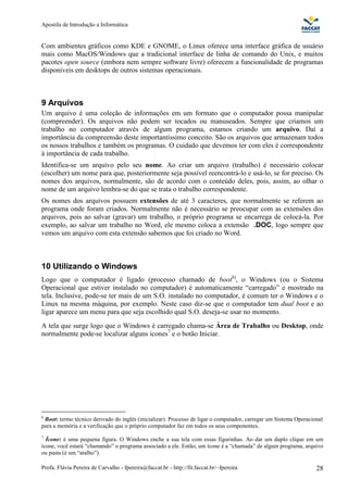 Apostila de Introdução a Informática


Com ambientes gráficos como KDE e GNOME, o Linux oferece uma interface gráfica de usuário
mais como MacOS/Windows que a tradicional interface de linha de comando do Unix, e muitos
pacotes open source (embora nem sempre software livre) oferecem a funcionalidade de programas
disponíveis em desktops de outros sistemas operacionais.



9 Arquivos
Um arquivo é uma coleção de informações em um formato que o computador possa manipular
(compreender). Os arquivos não podem ser tocados ou manuseados. Sempre que criamos um
trabalho no computador através de algum programa, estamos criando um arquivo. Daí a
importância da compreensão deste importantíssimo conceito. São os arquivos que armazenam todos
os nossos trabalhos e também os programas. O cuidado que devemos ter com eles é correspondente
à importância de cada trabalho.
Identifica-se um arquivo pelo seu nome. Ao criar um arquivo (trabalho) é necessário colocar
(escolher) um nome para que, posteriormente seja possível reencontrá-lo e usá-lo, se for preciso. Os
nomes dos arquivos, normalmente, são de acordo com o conteúdo deles, pois, assim, ao olhar o
nome de um arquivo lembra-se do que se trata o trabalho correspondente.
Os nomes dos arquivos possuem extensões de até 3 caracteres, que normalmente se referem ao
programa onde foram criados. Normalmente não é necessário se preocupar com as extensões dos
arquivos, pois ao salvar (gravar) um trabalho, o próprio programa se encarrega de colocá-la. Por
exemplo, ao salvar um trabalho no Word, ele mesmo coloca a extensão .DOC, logo sempre que
vemos um arquivo com esta extensão sabemos que foi criado no Word.



10 Utilizando o Windows
Logo que o computador é ligado (processo chamado de boot6), o Windows (ou o Sistema
Operacional que estiver instalado no computador) é automaticamente “carregado” e mostrado na
tela. Inclusive, pode-se ter mais de um S.O. instalado no computador, é comum ter o Windows e o
Linux na mesma máquina, por exemplo. Neste caso diz-se que o computador tem dual boot e ao
ligar aparece um menu para que seja escolhido qual S.O. deseja-se usar no momento.
A tela que surge logo que o Windows é carregado chama-se Área de Trabalho ou Desktop, onde
normalmente pode-se localizar alguns ícones7 e o botão Iniciar.




6
 Boot: termo técnico derivado do inglês (inicializar). Processo de ligar o computador, carregar um Sistema Operacional
para a memória e a verificação que o próprio computador faz em todos os seus componentes.
7
  Ícone: é uma pequena figura. O Windows enche a sua tela com essas figurinhas. Ao dar um duplo clique em um
ícone, você estará “chamando” o programa associado a ele. Então, um ícone é a “chamada” de algum programa, arquivo
ou pasta (é um “atalho”).

Profa. Flávia Pereira de Carvalho - fpereira@faccat.br - http://fit.faccat.br/~fpereira                            28
 