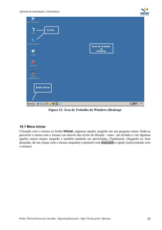 Apostila de Introdução a Informática




                           Figura 12: Área de Trabalho do Windows (Desktop)




10.1 Menu Iniciar
Clicando com o mouse no botão Iniciar, algumas opções surgirão em um pequeno menu. Pode-se
percorrer o menu com o mouse (ou através das teclas de direção - setas - do teclado) e em algumas
opções outros menus surgirão e também poderão ser percorridos. Finalmente, chegando no item
desejado, dê um clique com o mouse enquanto o ponteiro está marcando a opção (selecionando com
o mouse).




Profa. Flávia Pereira de Carvalho - fpereira@faccat.br - http://fit.faccat.br/~fpereira       29
 