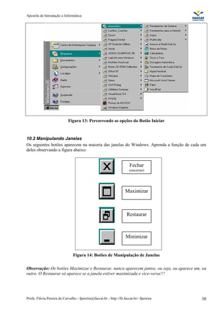 Apostila de Introdução a Informática




                             Figura 13: Percorrendo as opções do Botão Iniciar


10.2 Manipulando Janelas
Os seguintes botões aparecem na maioria das janelas do Windows. Aprenda a função de cada um
deles observando a figura abaixo:


                                                                       Fechar
                                                                       (encerrar)




                                                                    Maximizar



                                                                     Restaurar



                                                                     Minimizar


                                Figura 14: Botões de Manipulação de Janelas

Observação: Os botões Maximizar e Restaurar, nunca aparecem juntos, ou seja, ou aparece um, ou
outro. O Restaurar só aparece se a janela estiver maximizada e vice-versa!!!




Profa. Flávia Pereira de Carvalho - fpereira@faccat.br - http://fit.faccat.br/~fpereira    30
 