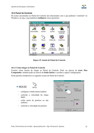 Apostila de Introdução a Informática



10.3 Painel de Controle
Os ícones encontrados no Painel de Controle são relacionados com o que podemos “controlar“ no
Windows, ou seja, o que podemos configurar como quisermos.




                                    Figura 15: Janela do Painel de Controle


10.3.1 Como chegar ao Painel de Controle
Existem várias formas de chegar ao Painel de Controle. Pode ser através do ícone Meu
Computador, também pode ser através do botão Iniciar e escolher a opção Configurações.
Nesta apostila estudaremos os seguintes ícones do Painel de Controle:




            MOUSE:

           -   configurar o botão destro/canhoto
           -   controlar a velocidade do clique
               duplo
           -   exibir rastro do ponteiro ou não
               (enfeite)
           -   controlar a velocidade do ponteiro




Profa. Flávia Pereira de Carvalho - fpereira@faccat.br - http://fit.faccat.br/~fpereira   31
 