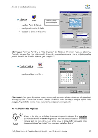 Apostila de Introdução a Informática




            VÍDEO:                                   Papel de Parede
                                                     (plano de fundo)
           -   escolher Papel de Parede
           -   configurar Proteção de Tela
           -   escolher as cores do Windows




Observação: Papel de Parede é a “tela de fundo” do Windows. No ícone Vídeo, no Painel de
Controle, tem uma lista com vários papéis de parede, mas também pode-se criar o próprio papel de
parede, fazendo um desenho no Paint, por exemplo!!!!




            DATA/HORA:


           -   configurar Data e/ou Hora




Observação: Para que a hora fique sempre aparecendo no canto inferior direito da tela (na Barra
de Tarefas) deve-se clicar com o botão “direito” do mouse sobre a Barra de Tarefas, depois sobre
a opção Propriedades (com o botão esquerdo) e configurar como quiser!!!


10.4 Armazenando Arquivos


                   Como já foi dito, os trabalhos feitos no computador devem ficar gravados
                   (salvos) em forma de arquivos para que possam ser reutilizados e acessados
                   sempre que for necessário. Mas afinal onde o computador armazena estas
                   importantíssimas “caixinhas” com os nossos trabalhos dentro?



Profa. Flávia Pereira de Carvalho - fpereira@faccat.br - http://fit.faccat.br/~fpereira         32
 