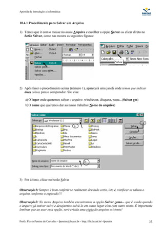 Apostila de Introdução a Informática



10.4.1 Procedimento para Salvar um Arquivo

1) Temos que ir com o mouse no menu Arquivo e escolher a opção Salvar ou clicar direto no
   botão Salvar, como nas mostra as seguintes figuras:




2) Após fazer o procedimento acima (número 1), aparecerá uma janela onde temos que indicar
   duas coisas para o computador. São elas:

     a) O lugar onde queremos salvar o arquivo: winchester, disquete, pasta...(Salvar em)
     b) O nome que queremos dar ao nosso trabalho (Nome do arquivo)




                                                                                            c
                                                   a




                                                             b



3) Por último, clicar no botão Salvar


Observação1: Sempre é bom conferir se realmente deu tudo certo, isto é, verificar se salvou o
arquivo conforme o esperado!!!

Observação2: No menu Arquivo também encontramos a opção Salvar como... que é usada quando
o arquivo já estiver salvo e desejarmos salvá-lo em outro lugar e/ou com outro nome. É importante
lembrar que ao usar essa opção, será criada uma cópia do arquivo existente!


Profa. Flávia Pereira de Carvalho - fpereira@faccat.br - http://fit.faccat.br/~fpereira         33
 