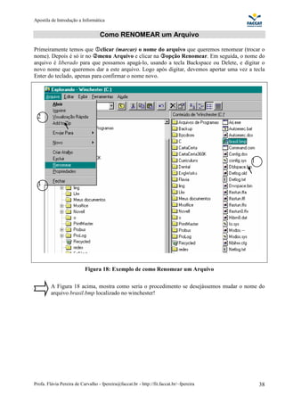 Apostila de Introdução a Informática


                                   Como RENOMEAR um Arquivo

Primeiramente temos que clicar (marcar) o nome do arquivo que queremos renomear (trocar o
nome). Depois é só ir no menu Arquivo e clicar na opção Renomear. Em seguida, o nome do
arquivo é liberado para que possamos apagá-lo, usando a tecla Backspace ou Delete, e digitar o
novo nome que queremos dar a este arquivo. Logo após digitar, devemos apertar uma vez a tecla
Enter do teclado, apenas para confirmar o nome novo.




 2




                                                                                          1


 3




                           Figura 18: Exemplo de como Renomear um Arquivo

         A Figura 18 acima, mostra como seria o procedimento se desejássemos mudar o nome do
         arquivo brasil.bmp localizado no winchester!




Profa. Flávia Pereira de Carvalho - fpereira@faccat.br - http://fit.faccat.br/~fpereira       38
 
