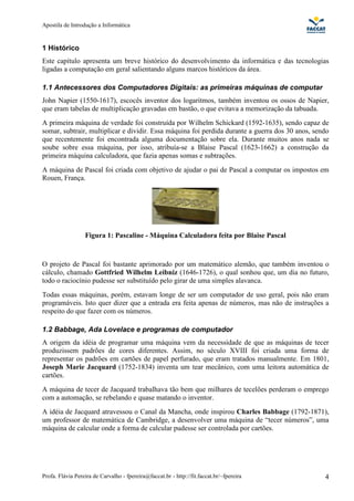 Apostila de Introdução a Informática


1 Histórico
Este capítulo apresenta um breve histórico do desenvolvimento da informática e das tecnologias
ligadas a computação em geral salientando alguns marcos históricos da área.

1.1 Antecessores dos Computadores Digitais: as primeiras máquinas de computar
John Napier (1550-1617), escocês inventor dos logaritmos, também inventou os ossos de Napier,
que eram tabelas de multiplicação gravadas em bastão, o que evitava a memorização da tabuada.
A primeira máquina de verdade foi construída por Wilhelm Schickard (1592-1635), sendo capaz de
somar, subtrair, multiplicar e dividir. Essa máquina foi perdida durante a guerra dos 30 anos, sendo
que recentemente foi encontrada alguma documentação sobre ela. Durante muitos anos nada se
soube sobre essa máquina, por isso, atribuía-se a Blaise Pascal (1623-1662) a construção da
primeira máquina calculadora, que fazia apenas somas e subtrações.
A máquina de Pascal foi criada com objetivo de ajudar o pai de Pascal a computar os impostos em
Rouen, França.




                  Figura 1: Pascaline - Máquina Calculadora feita por Blaise Pascal



O projeto de Pascal foi bastante aprimorado por um matemático alemão, que também inventou o
cálculo, chamado Gottfried Wilhelm Leibniz (1646-1726), o qual sonhou que, um dia no futuro,
todo o raciocínio pudesse ser substituído pelo girar de uma simples alavanca.
Todas essas máquinas, porém, estavam longe de ser um computador de uso geral, pois não eram
programáveis. Isto quer dizer que a entrada era feita apenas de números, mas não de instruções a
respeito do que fazer com os números.

1.2 Babbage, Ada Lovelace e programas de computador
A origem da idéia de programar uma máquina vem da necessidade de que as máquinas de tecer
produzissem padrões de cores diferentes. Assim, no século XVIII foi criada uma forma de
representar os padrões em cartões de papel perfurado, que eram tratados manualmente. Em 1801,
Joseph Marie Jacquard (1752-1834) inventa um tear mecânico, com uma leitora automática de
cartões.
A máquina de tecer de Jacquard trabalhava tão bem que milhares de tecelões perderam o emprego
com a automação, se rebelando e quase matando o inventor.
A idéia de Jacquard atravessou o Canal da Mancha, onde inspirou Charles Babbage (1792-1871),
um professor de matemática de Cambridge, a desenvolver uma máquina de “tecer números”, uma
máquina de calcular onde a forma de calcular pudesse ser controlada por cartões.




Profa. Flávia Pereira de Carvalho - fpereira@faccat.br - http://fit.faccat.br/~fpereira           4
 