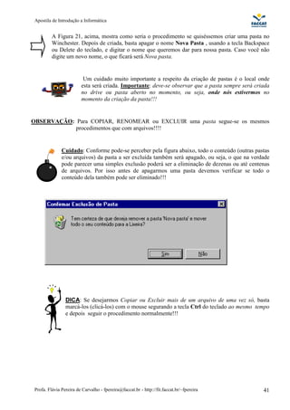 Apostila de Introdução a Informática


          A Figura 21, acima, mostra como seria o procedimento se quiséssemos criar uma pasta no
          Winchester. Depois de criada, basta apagar o nome Nova Pasta , usando a tecla Backspace
          ou Delete do teclado, e digitar o nome que queremos dar para nossa pasta. Caso você não
          digite um novo nome, o que ficará será Nova pasta.


                          Um cuidado muito importante a respeito da criação de pastas é o local onde
                         esta será criada. Importante: deve-se observar que a pasta sempre será criada
                         no drive ou pasta aberto no momento, ou seja, onde nós estivermos no
                         momento da criação da pasta!!!


OBSERVAÇÃO: Para COPIAR, RENOMEAR ou EXCLUIR uma pasta segue-se os mesmos
            procedimentos que com arquivos!!!!


               Cuidado: Conforme pode-se perceber pela figura abaixo, todo o conteúdo (outras pastas
               e/ou arquivos) da pasta a ser excluída também será apagado, ou seja, o que na verdade
               pode parecer uma simples exclusão poderá ser a eliminação de dezenas ou até centenas
               de arquivos. Por isso antes de apagarmos uma pasta devemos verificar se todo o
               conteúdo dela também pode ser eliminado!!!




                 DICA: Se desejarmos Copiar ou Excluir mais de um arquivo de uma vez só, basta
                 marcá-los (clicá-los) com o mouse segurando a tecla Ctrl do teclado ao mesmo tempo
                 e depois seguir o procedimento normalmente!!!




 Profa. Flávia Pereira de Carvalho - fpereira@faccat.br - http://fit.faccat.br/~fpereira           41
 
