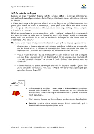 Apostila de Introdução a Informática



10.7 Formatação de Discos
Formatar um disco (winchester, disquete ou CD), é criar as trilhas e os setores indispensáveis
para a utilização de qualquer um destes discos. Ou seja, nós só conseguimos utilizá-los se estiverem
formatados.
Até bem pouco tempo atrás, quem não sabia formatar um disquete não poderia considerar-se uma
pessoa (pelo menos no mundo da computação). Nesta época eram raros e bem mais caros os
disquetes que já vinham formatados de fábrica, e mesmo assim em pouco tempo éramos obrigados
a formatá-los novamente.
Já hoje em dia, milhares de pessoas usam discos rígidos (winchester) e discos flexíveis (disquetes),
sem ao menos terem escutado falar em Formatação, pois eles já vêm previamente formatados de
fábrica (caso dos disquetes), ou as lojas de informática encarregam-se desta tarefa (caso dos
winchesters). (Deus existe!!!)
Mas mesmo assim procure não ignorar muito a Formatação, ela pode ser útil, veja alguns motivos:
     -    algumas vezes o disquete aparenta estar estragado, quando na verdade o que aconteceu foi
          que por algum motivo as trilhas e/ou setores do disco foram danificadas; mas não a sua
          superfície física. Basta uma nova formatação e o disco estará novinho em folha;

     -    você já escutou falar em Vírus de computador? Pois eles estão por toda parte e ninguém
          está livre deles. Devo colocar fora um disco infectado por um vírus cujo meu programa anti
          vírus não conseguiu eliminar?? A resposta é NÃO. Nenhum vírus resiste a uma boa
          formatação.

     -    e se um belo dia seu patrão lhe entregar uma caixa de disquetes dizendo: “Quero estes
          discos formatados para amanhã bem cedo!!”. Precisa outro motivo mais convincente para
          aprender a formatar discos?!?!?




ATENÇÃO:

                        •    A formatação de um disco remove todas as informações nele contidas e
                             não tem como recuperá-las!!!! Portanto desista desta sua idéia de formatar o
                             Winchester do computador “só para ver se funciona”. Os efeitos não seriam
                             muito agradáveis...

                        •    Não é possível formatar um disco se houver arquivos abertos daquele disco.

                        •    Devemos formatar discos somente quando houver necessidade, pois a
                             formatação é muito desgastante para o disco.




Profa. Flávia Pereira de Carvalho - fpereira@faccat.br - http://fit.faccat.br/~fpereira               43
 