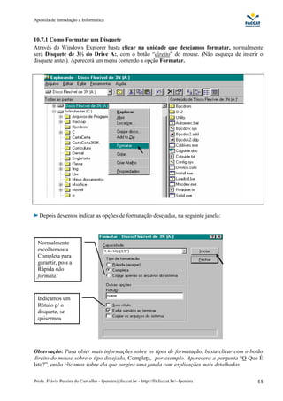 Apostila de Introdução a Informática



10.7.1 Como Formatar um Disquete
Através do Windows Explorer basta clicar na unidade que desejamos formatar, normalmente
será Disquete de 3½ do Drive A:, com o botão “direito” do mouse. (Não esqueça de inserir o
disquete antes). Aparecerá um menu contendo a opção Formatar.




   Depois devemos indicar as opções de formatação desejadas, na seguinte janela:



  Normalmente
  escolhemos a
  Completa para
  garantir, pois a
  Rápida não
  formata!


  Indicamos um
  Rótulo p/ o
  disquete, se
  quisermos




Observação: Para obter mais informações sobre os tipos de formatação, basta clicar com o botão
direito do mouse sobre o tipo desejado, Completa, por exemplo. Aparecerá a pergunta “O Que É
Isto?”, então clicamos sobre ela que surgirá uma janela com explicações mais detalhadas.

Profa. Flávia Pereira de Carvalho - fpereira@faccat.br - http://fit.faccat.br/~fpereira    44
 