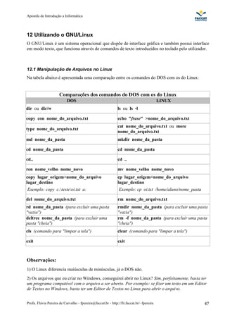 Apostila de Introdução a Informática




12 Utilizando o GNU/Linux
O GNU/Linux é um sistema operacional que dispõe de interface gráfica e também possui interface
em modo texto, que funciona através de comandos de texto introduzidos no teclado pelo utilizador.



12.1 Manipulação de Arquivos no Linux
Na tabela abaixo é apresentada uma comparação entre os comandos do DOS com os do Linux:


                      Comparações dos comandos do DOS com os do Linux
                           DOS                                                            LINUX
dir ou dir/w                                                  ls ou ls -l

copy con nome_do_arquivo.txt                                  echo "frase" >nome_do_arquivo.txt
                                                              cat nome_do_arquivo.txt ou more
type nome_do_arquivo.txt
                                                              nome_do_arquivo.txt
md nome_da_pasta                                              mkdir nome_da_pasta

cd nome_da_pasta                                              cd nome_da_pasta

cd..                                                          cd ..

ren nome_velho nome_novo                                      mv nome_velho nome_novo
copy lugar_origem+nome_do_arquivo                             cp lugar_origem+nome_do_arquivo
lugar_destino                                                 lugar_destino
Exemplo: copy c:testeoi.txt a:                               Exemplo: cp oi.txt /home/aluno/nome_pasta

del nome_do_arquivo.txt                                       rm nome_do_arquivo.txt
rd nome_da_pasta (para excluir uma pasta                      rmdir nome_da_pasta (para excluir uma pasta
"vazia")                                                      "vazia")
deltree nome_da_pasta (para excluir uma                       rm -f nome_da_pasta (para excluir uma pasta
pasta "cheia")                                                "cheia")
cls (comando para "limpar a tela")                            clear (comando para "limpar a tela")

exit                                                          exit



Observações:
1) O Linux diferencia maiúsculas de minúsculas, já o DOS não.
2) Os arquivos que eu criar no Windows, conseguirei abrir no Linux? Sim, perfeitamente, basta ter
um programa compatível com o arquivo a ser aberto. Por exemplo: se fizer um texto em um Editor
de Textos no Windows, basta ter um Editor de Textos no Linux para abrir o arquivo.


Profa. Flávia Pereira de Carvalho - fpereira@faccat.br - http://fit.faccat.br/~fpereira                    47
 