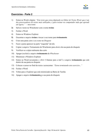 Apostila de Introdução a Informática



Exercícios - Parte 2

1)     Entrar no Word e digitar: “Este texto que estou digitando no Editor de Textos Word, que é um
       dos processadores de textos mais utilizados, é para treinar no computador tudo que aprendi
       até agora.” - meu nome
2)     Salvar o texto no Winchester com o nome treino
3)     Fechar o Word
4)     Entrar no Windows Explorer
5)     Encontrar o arquivo treino e trocar o seu nome para treinamento
6)     Criar uma pasta com o seu nome no Disquete
7)     Fazer a pasta aparecer na parte “esquerda” da tela
8)     Copiar o arquivo Treinamento do Winchester para dentro da sua pasta do disquete
9)     Verificar se a cópia realmente deu certo
10)    Apagar (excluir) o arquivo treinamento do Winchester
11)    Minimizar o Windows Explorer
12)    Entrar no Word novamente e Abrir (“chamar para a tela”) o arquivo treinamento que está
       dentro da sua pasta no disquete
13)    Colocar o cursor no final do texto e acrescentar: “Estou terminando este exercício...”
14)    Fechar o Word
15)    Voltar para o Explorer que está minimizado na Barra de Tarefas
16)    Apagar o arquivo treinamento e a sua pasta do disquete




Profa. Flávia Pereira de Carvalho - fpereira@faccat.br - http://fit.faccat.br/~fpereira         49
 