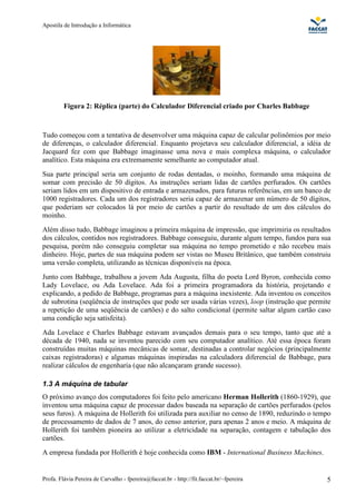 Apostila de Introdução a Informática




         Figura 2: Réplica (parte) do Calculador Diferencial criado por Charles Babbage



Tudo começou com a tentativa de desenvolver uma máquina capaz de calcular polinômios por meio
de diferenças, o calculador diferencial. Enquanto projetava seu calculador diferencial, a idéia de
Jacquard fez com que Babbage imaginasse uma nova e mais complexa máquina, o calculador
analítico. Esta máquina era extremamente semelhante ao computador atual.
Sua parte principal seria um conjunto de rodas dentadas, o moinho, formando uma máquina de
somar com precisão de 50 dígitos. As instruções seriam lidas de cartões perfurados. Os cartões
seriam lidos em um dispositivo de entrada e armazenados, para futuras referências, em um banco de
1000 registradores. Cada um dos registradores seria capaz de armazenar um número de 50 dígitos,
que poderiam ser colocados lá por meio de cartões a partir do resultado de um dos cálculos do
moinho.
Além disso tudo, Babbage imaginou a primeira máquina de impressão, que imprimiria os resultados
dos cálculos, contidos nos registradores. Babbage conseguiu, durante algum tempo, fundos para sua
pesquisa, porém não conseguiu completar sua máquina no tempo prometido e não recebeu mais
dinheiro. Hoje, partes de sua máquina podem ser vistas no Museu Britânico, que também construiu
uma versão completa, utilizando as técnicas disponíveis na época.
Junto com Babbage, trabalhou a jovem Ada Augusta, filha do poeta Lord Byron, conhecida como
Lady Lovelace, ou Ada Lovelace. Ada foi a primeira programadora da história, projetando e
explicando, a pedido de Babbage, programas para a máquina inexistente. Ada inventou os conceitos
de subrotina (seqüência de instruções que pode ser usada várias vezes), loop (instrução que permite
a repetição de uma seqüência de cartões) e do salto condicional (permite saltar algum cartão caso
uma condição seja satisfeita).
Ada Lovelace e Charles Babbage estavam avançados demais para o seu tempo, tanto que até a
década de 1940, nada se inventou parecido com seu computador analítico. Até essa época foram
construídas muitas máquinas mecânicas de somar, destinadas a controlar negócios (principalmente
caixas registradoras) e algumas máquinas inspiradas na calculadora diferencial de Babbage, para
realizar cálculos de engenharia (que não alcançaram grande sucesso).

1.3 A máquina de tabular
O próximo avanço dos computadores foi feito pelo americano Herman Hollerith (1860-1929), que
inventou uma máquina capaz de processar dados baseada na separação de cartões perfurados (pelos
seus furos). A máquina de Hollerith foi utilizada para auxiliar no censo de 1890, reduzindo o tempo
de processamento de dados de 7 anos, do censo anterior, para apenas 2 anos e meio. A máquina de
Hollerith foi também pioneira ao utilizar a eletricidade na separação, contagem e tabulação dos
cartões.
A empresa fundada por Hollerith é hoje conhecida como IBM - International Business Machines.


Profa. Flávia Pereira de Carvalho - fpereira@faccat.br - http://fit.faccat.br/~fpereira          5
 