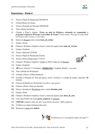 Apostila de Introdução a Informática



Exercícios – Parte 4

1)     Trocar o Papel de Parede para NENHUM
2)     Colocar Rastro no mouse
3)     Trocar a Proteção de Tela para NENHUM
4)     Tirar o Rastro do Mouse
5)     Chamar o Word e digitar: “Estou na aula de Windows, treinando no computador o
       programa (software) Word que é um Editor de Textos!” (meu nome). Terá que ter uma linha
       em branco entre o texto e o seu nome.
6)     Salvar no disquete com o nome texto_de_treino
7)     Fechar o Word
8)     Chamar o Windows Explorer e trocar o nome do arquivo para aula_de_revisao
9)     Fechar o Explorer
10)    Trocar a data para 22/09/82
11)    Trocar o Papel de Parede para Esteira
12)    Trocar a Hora (relógio) para 17:45:23
13)    Chamar o Windows Explorer e apagar os SEUS arquivos do disquete
14)    Fechar o Explorer
15)        Preste Atenção!!!!! Formatar o DISQUETE: Completa; Rótulo = seu nome
16)    Tirar o Rótulo do Winchester
17)    Arrumar a Hora e a Data (atualizar)
18)    Escolher a Proteção de Tela que quiser, menos Nenhum, e o tempo de espera, Aguardar 10
       minutos
19)    Colocar um Rótulo no Winchester (escolher o que quiser)
20)    Chamar o Paint e fazer um desenho
21)    Salvar o desenho no Winchester com o nome desenho_teste
22)    Fechar o Paint
23)    Chamar o Windows Explorer e trocar o nome do arquivo para obra_de_arte
24)    Criar uma PASTA de nome porta_arquivos no disquete
25)    COPIAR o arquivo obra_de_arte “para dentro da pasta” porta_arquivos
26)    Verificar se a cópia realmente deu certo
27)    Renomear a pasta para maleta



                                                                Parabéns por ter conseguido chegar até aqui!!!!




Profa. Flávia Pereira de Carvalho - fpereira@faccat.br - http://fit.faccat.br/~fpereira                     51
 