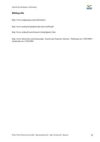 Apostila de Introdução a Informática


Bibliografia

http://www.suapesquisa.com/informatica/


http://www.unifesp.br/pradmin/dac/eaoc/win98.pdf

http://www.widesoft.com.br/users/virtual/pparte1.htm


http://www.infowester.com/mouse.php - Escrito por Emerson Alecrim - Publicado em 13/06/2004 -
Atualizado em 13/06/2004




Profa. Flávia Pereira de Carvalho - fpereira@faccat.br - http://fit.faccat.br/~fpereira   52
 