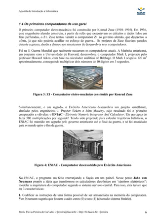 Apostila de Introdução a Informática



1.4 Os primeiros computadores de uso geral
O primeiro computador eletro-mecânico foi construído por Konrad Zuse (1910–1995). Em 1936,
esse engenheiro alemão construiu, a partir de relês que executavam os cálculos e dados lidos em
fitas perfuradas, o Z1. Zuse tentou vender o computador Z1 ao governo alemão, que desprezou a
oferta, já que não poderia auxiliar no esforço de guerra... Os projetos de Zuse ficariam parados
durante a guerra, dando a chance aos americanos de desenvolver seus computadores.
Foi na II Guerra Mundial que realmente nasceram os computadores atuais. A Marinha americana,
em conjunto com a Universidade de Harvard, desenvolveu o computador Mark I, projetado pelo
professor Howard Aiken, com base no calculador analítico de Babbage. O Mark I ocupava 120 m3
aproximadamente, conseguindo multiplicar dois números de 10 dígitos em 3 segundos.




             Figura 3: Z1 - Computador eletro-mecânico construído por Konrad Zuse



Simultaneamente, e em segredo, o Exército Americano desenvolvia um projeto semelhante,
chefiado pelos engenheiros J. Presper Eckert e John Mauchy, cujo resultado foi o primeiro
computador a válvulas: o ENIAC - Eletronic Numeric Integrator And Calculator. Ele era capaz de
fazer 500 multiplicações por segundo! Tendo sido projetado para calcular trajetórias balísticas, o
ENIAC foi mantido em segredo pelo governo americano até o final da guerra, e só foi anunciado
para o mundo após o fim da guerra.




               Figura 4: ENIAC - Computador desenvolvido pelo Exército Americano



No ENIAC, o programa era feito rearranjando a fiação em um painel. Nesse ponto John von
Neumann propôs a idéia que transformou os calculadores eletrônicos em “cérebros eletrônicos”:
modelar a arquitetura do computador segundo o sistema nervoso central. Para isso, eles teriam que
ter 3 características:
1. Codificar as instruções de uma forma possível de ser armazenada na memória do computador.
Von Neumann sugeriu que fossem usados zeros (0) e uns (1) (chamado sistema binário).



Profa. Flávia Pereira de Carvalho - fpereira@faccat.br - http://fit.faccat.br/~fpereira         6
 