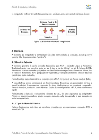 Apostila de Introdução a Informática



O computador pode ser dividido basicamente em 3 unidades, como apresentado na figura abaixo:



                                           Unidade Central de
                                            Processamento

            Unidade de                                                                    Unidade
             Entrada                                                                      de Saída

                                                  Memória

                                  Figura 7: Unidades básicas do computador



3 Memória
A memória do computador é normalmente dividida entre primária e secundária (sendo possível
também falar de uma memória "terciária").

3.1 Memória Primária
A memória primária é aquela acessada diretamente pela ULA - Unidade Lógica e Aritmética.
Tradicionalmente essa memória pode ser de leitura e escrita (RAM) ou só de leitura (ROM).
Atualmente existem memórias que podem ser classificadas como preferencialmente de leitura, isto
é, variações da memória ROM que podem ser regravadas, porém com um número limitado de ciclos
e um tempo muito mais alto.
Normalmente a memória primária se comunica com a ULA por meio de um bus ou canal de dados.
A velocidade de acesso a memória é um fator importante de custo de um computador, por isso a
memória primária é normalmente construída de forma hierárquica em um projeto de computador.
Parte da memória, conhecida como Memória Cache fica muito próxima a ULA, com acesso muito
rápido.
Normalmente a memória é nitidamente separada da ULA em uma arquitetura de computador.
Porém, os microprocessadores atuais possuem memória cache incorporada, o que aumenta em
muito sua velocidade.

3.1.1 Tipos de Memória Primária
Existem basicamente dois tipos de memórias primárias em um computador: memória RAM e
memória ROM.




Profa. Flávia Pereira de Carvalho - fpereira@faccat.br - http://fit.faccat.br/~fpereira              8
 
