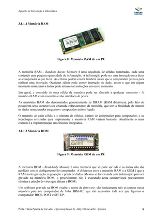 Apostila de Introdução a Informática



3.1.1.1 Memória RAM




                                       Figura 8: Memória RAM de um PC



A memória RAM - Random Access Memory é uma sequência de células numeradas, cada uma
contendo uma pequena quantidade de informação. A informação pode ser uma instrução para dizer
ao computador o que fazer. As células podem conter também dados que o computador precisa para
realizar uma instrução. Qualquer célula pode conter instrução ou dado, assim o que em algum
momento armazenava dados pode armazenar instruções em outro momento.
Em geral, o conteúdo de uma célula de memória pode ser alterado a qualquer momento - A
memória RAM é um rascunho e não um bloco de pedra.
As memórias RAM são denominadas genericamente de DRAM (RAM dinâmica), pelo fato de
possuírem uma característica chamada refrescamento de memória, que tem a finalidade de manter
os dados armazenados enquanto o computador estiver ligado.
O tamanho de cada célula e o número de células, variam de computador para computador, e as
tecnologias utilizadas para implementar a memória RAM variam bastante. Atualmente o mais
comum é a implementação em circuitos integrados.

3.1.1.2 Memória ROM




                                       Figura 9: Memória ROM de um PC



A memória ROM - Read-Only Memory é uma memória que só pode ser lida e os dados não são
perdidos com o desligamento do computador. A diferença entre a memória RAM e a ROM é que a
RAM aceita gravação, regravação e perda de dados. Mesmo se for enviada uma informação para ser
gravada na memória ROM, o procedimento não é executado (esta característica praticamente
elimina a criação de vírus que afetam a ROM).
Um software gravado na ROM recebe o nome de firmware, são basicamente três existentes nessa
memória para um computador da linha IBM-PC, que são acessados toda vez que ligamos o
computador: BIOS, POST e SETUP.



Profa. Flávia Pereira de Carvalho - fpereira@faccat.br - http://fit.faccat.br/~fpereira     9
 