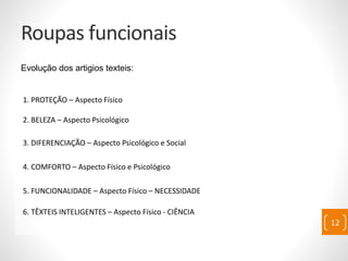 Roupas funcionais
Evolução dos artigios texteis:
1. PROTEÇÃO – Aspecto Físico
2. BELEZA – Aspecto Psicológico
3. DIFERENCIAÇÃO – Aspecto Psicológico e Social
4. COMFORTO – Aspecto Físico e Psicológico
5. FUNCIONALIDADE – Aspecto Físico – NECESSIDADE
6. TÊXTEIS INTELIGENTES – Aspecto Físico - CIÊNCIA
12
 