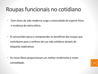 Roupas funcionais no cotidiano
• Com stress da vida moderna surge a necessidade de esporte físico
e mudança da rotina diária.
• O consumidor passa a compreender os benefícios das roupas que
contribuem para a melhora de sua vida cotidiana através de
etiquetas explicativas.
• As novas fibras proporcionam um melhor rendimento e maior
comodidade. 13
 