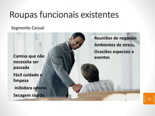 Roupas funcionais existentes
Segmento Casual
- Camisa que não
necessita ser
passada
- Fácil cuidado e
limpeza
- Inibidora odores
- Secagem rápida
Reuniões de negócios
Ambientes de stress,
Ocasiões especiais e
eventos
15
 
