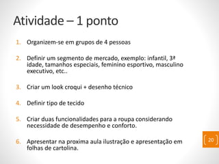 Atividade – 1 ponto
1. Organizem-se em grupos de 4 pessoas
2. Definir um segmento de mercado, exemplo: infantil, 3ª
idade, tamanhos especiais, feminino esportivo, masculino
executivo, etc..
3. Criar um look croqui + desenho técnico
4. Definir tipo de tecido
5. Criar duas funcionalidades para a roupa considerando
necessidade de desempenho e conforto.
6. Apresentar na proxima aula ilustração e apresentação em
folhas de cartolina.
20
 