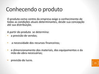 Conhecendo o produto
O produto como centro da empresa exige o conhecimento de
todas as condições atuais determinantes, desde sua concepção
até sua distribuição.
A partir do produto se determina:
• a previsão de vendas;
• a necessidade dos recursos financeiros;
• o dimensionamento dos materiais, dos equipamentos e da
mão-de-obra necessárias;
• previsão do lucro.
25
 