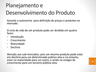 Planejamento e
Desenvolvimento do Produto
Garante a autonomia para definição de preços e produtos no
mercado.
O ciclo de vida de um produto pode ser dividido em quatro
fases:
• Introdução
• Crescimento
• Maturidade
• Declínio
Atenção aos sub-mercados, pois um mesmo produto pode estar
em declínio para um determinado público alvo e no entanto,
estar na maturidade para um outro, e ainda no estágio de
crescimento para um terceiro público alvo.
26
 
