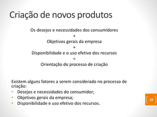 Criação de novos produtos
Os desejos e necessidades dos consumidores
+
Objetivos gerais da empresa
+
Disponibilidade e o uso efetivo dos recursos
=
Orientação do processo de criação
Existem alguns fatores a serem considerado no processo de
criação:
• Desejos e necessidades do consumidor;
• Objetivos gerais da empresa;
• Disponibilidade e uso efetivo dos recursos.
28
 