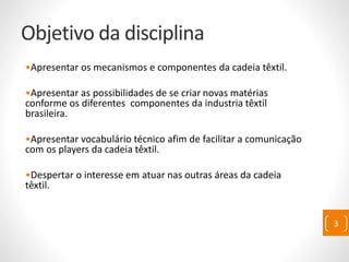 Objetivo da disciplina
•Apresentar os mecanismos e componentes da cadeia têxtil.
•Apresentar as possibilidades de se criar novas matérias
conforme os diferentes componentes da industria têxtil
brasileira.
•Apresentar vocabulário técnico afim de facilitar a comunicação
com os players da cadeia têxtil.
•Despertar o interesse em atuar nas outras áreas da cadeia
têxtil.
3
 
