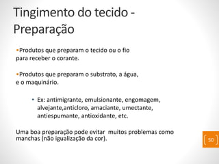 Tingimento do tecido -
Preparação
•Produtos que preparam o tecido ou o fio
para receber o corante.
•Produtos que preparam o substrato, a água,
e o maquinário.
• Ex: antimigrante, emulsionante, engomagem,
alvejante,anticloro, amaciante, umectante,
antiespumante, antioxidante, etc.
Uma boa preparação pode evitar muitos problemas como
manchas (não igualização da cor). 50
 