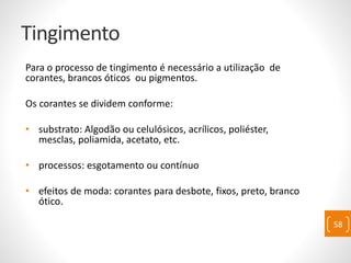Tingimento
Para o processo de tingimento é necessário a utilização de
corantes, brancos óticos ou pigmentos.
Os corantes se dividem conforme:
• substrato: Algodão ou celulósicos, acrílicos, poliéster,
mesclas, poliamida, acetato, etc.
• processos: esgotamento ou contínuo
• efeitos de moda: corantes para desbote, fixos, preto, branco
ótico.
58
 