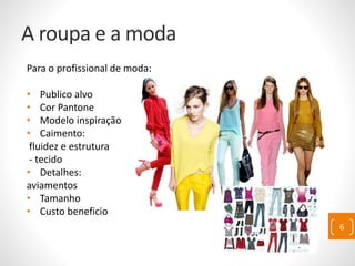 A roupa e a moda
Para o profissional de moda:
• Publico alvo
• Cor Pantone
• Modelo inspiração
• Caimento:
fluidez e estrutura
- tecido
• Detalhes:
aviamentos
• Tamanho
• Custo beneficio
6
 