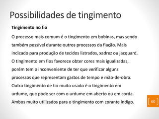 Possibilidades de tingimento
Tingimento no fio
O processo mais comum é o tingimento em bobinas, mas sendo
também possível durante outros processos da fiação. Mais
indicado para produção de tecidos listrados, xadrez ou jacquard.
O tingimento em fios favorece obter cores mais igualizadas,
porém tem o inconveniente de ter que verificar alguns
processos que representam gastos de tempo e mão-de-obra.
Outro tingimento de fio muito usado é o tingimento em
urdume, que pode ser com o urdume em aberto ou em corda.
Ambos muito utilizados para o tingimento com corante índigo. 60
 