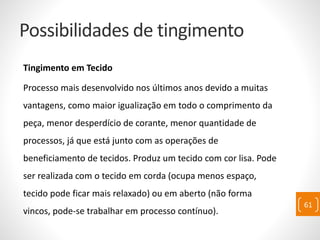 Possibilidades de tingimento
Tingimento em Tecido
Processo mais desenvolvido nos últimos anos devido a muitas
vantagens, como maior igualização em todo o comprimento da
peça, menor desperdício de corante, menor quantidade de
processos, já que está junto com as operações de
beneficiamento de tecidos. Produz um tecido com cor lisa. Pode
ser realizada com o tecido em corda (ocupa menos espaço,
tecido pode ficar mais relaxado) ou em aberto (não forma
vincos, pode-se trabalhar em processo contínuo).
61
 
