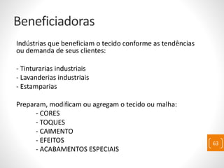 Beneficiadoras
Indústrias que beneficiam o tecido conforme as tendências
ou demanda de seus clientes:
- Tinturarias industriais
- Lavanderias industriais
- Estamparias
Preparam, modificam ou agregam o tecido ou malha:
- CORES
- TOQUES
- CAIMENTO
- EFEITOS
- ACABAMENTOS ESPECIAIS
63
 