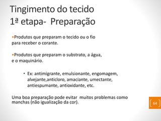 Tingimento do tecido
1ª etapa- Preparação
•Produtos que preparam o tecido ou o fio
para receber o corante.
•Produtos que preparam o substrato, a água,
e o maquinário.
• Ex: antimigrante, emulsionante, engomagem,
alvejante,anticloro, amaciante, umectante,
antiespumante, antioxidante, etc.
Uma boa preparação pode evitar muitos problemas como
manchas (não igualização da cor). 64
 