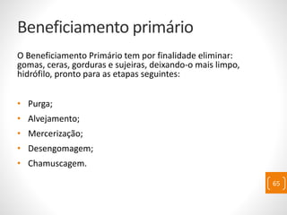 Beneficiamento primário
O Beneficiamento Primário tem por finalidade eliminar:
gomas, ceras, gorduras e sujeiras, deixando-o mais limpo,
hidrófilo, pronto para as etapas seguintes:
• Purga;
• Alvejamento;
• Mercerização;
• Desengomagem;
• Chamuscagem.
65
 