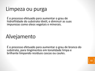 Limpeza ou purga
É o processo efetuado para aumentar o grau de
hidrofilidade do substrato têxtil, e diminuir as suas
impurezas como oleos vegetais e minerais.
É o processo efetuado para aumentar o grau de branco do
substrato, para tingimentos em tonalidade limpa e
brilhante limpando resíduos cascas ou caules.
66
Alvejamento
 