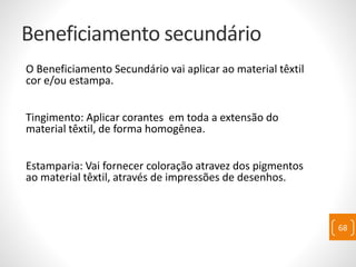 Beneficiamento secundário
O Beneficiamento Secundário vai aplicar ao material têxtil
cor e/ou estampa.
Tingimento: Aplicar corantes em toda a extensão do
material têxtil, de forma homogênea.
Estamparia: Vai fornecer coloração atravez dos pigmentos
ao material têxtil, através de impressões de desenhos.
68
 