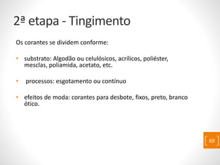 2ª etapa - Tingimento
Os corantes se dividem conforme:
• substrato: Algodão ou celulósicos, acrílicos, poliéster,
mesclas, poliamida, acetato, etc.
• processos: esgotamento ou contínuo
• efeitos de moda: corantes para desbote, fixos, preto, branco
ótico.
69
 