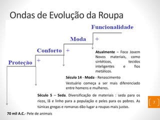 Ondas de Evolução da Roupa
70 mil A.C.- Pele de animais
Século 5 – Seda. Diversificação de materiais : seda para os
ricos, lã e linho para a população e peles para os pobres. As
túnicas gregas e romanas dão lugar a roupas mais justas.
Século 14 - Moda - Renascimento
Vestuário começa a ser mais diferenciado
entre homens e mulheres.
Atualmente – Foco Jovem
Novos materiais, como
sintéticos, tecidos
inteligentes e fios
metálicos.
7
 