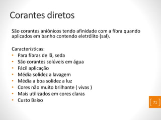 Corantes diretos
São corantes aniônicos tendo afinidade com a fibra quando
aplicados em banho contendo eletrólito (sal).
Características:
• Para fibras de lã, seda
• São corantes solúveis em água
• Fácil aplicação
• Média solidez a lavagem
• Média a boa solidez a luz
• Cores não muito brilhante ( vivas )
• Mais utilizados em cores claras
• Custo Baixo 71
 