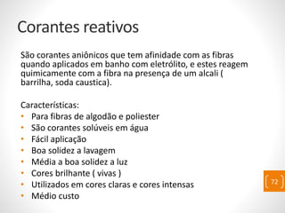 Corantes reativos
São corantes aniônicos que tem afinidade com as fibras
quando aplicados em banho com eletrólito, e estes reagem
quimicamente com a fibra na presença de um alcali (
barrilha, soda caustica).
Características:
• Para fibras de algodão e poliester
• São corantes solúveis em água
• Fácil aplicação
• Boa solidez a lavagem
• Média a boa solidez a luz
• Cores brilhante ( vivas )
• Utilizados em cores claras e cores intensas
• Médio custo
72
 