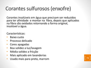 Corantes sulfurosos (enxofre)
Corantes insolúveis em água que precisam ser reduzidos
para ter afinidade e montar na fibra, depois que aplicados
na fibra são oxidados retornando a forma original,
insolúvel a água.
Características:
• Baixo custo
• Processo delicado
• Cores apagadas
• Boa solidez a luz/lavagem
• Média solidez a frícção
• Mais aplicado em lavanderias
• Usado mais para preto, marrom 73
 