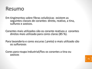 Resumo
Em tingimentos sobre fibras celulósicas existem as
seguintes classes de corantes: direto, reativo, a tina,
sulfuros e azoicos.
Corantes mais utilizados são os corante reativos e corantes
diretos mais utilizado para cores claras (85 %).
Para lavanderia e cores escuras ( preto) o mais utilizado são
os sulfurosos
Cores para roupa industrial/fios os corantes a tina ou
azoicos
75
 