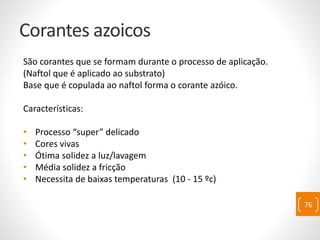 Corantes azoicos
São corantes que se formam durante o processo de aplicação.
(Naftol que é aplicado ao substrato)
Base que é copulada ao naftol forma o corante azóico.
Características:
• Processo “super” delicado
• Cores vivas
• Ótima solidez a luz/lavagem
• Média solidez a fricção
• Necessita de baixas temperaturas (10 - 15 ºc)
76
 